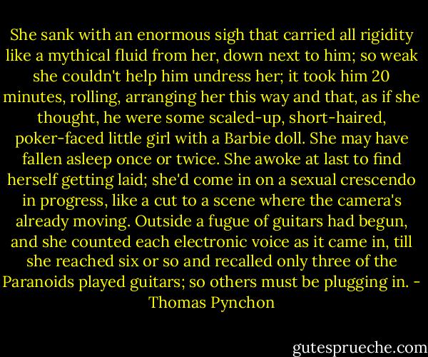 She sank with an enormous sigh that carried all rigidity like a mythical fluid from her, down next to him; so weak she couldn't help him undress her; it took him 20 minutes, rolling, arranging her this way and that, as if she thought, he were some scaled-up, short-haired, poker-faced little girl with a Barbie doll. She may have fallen asleep once or twice. She awoke at last to find herself getting laid; she'd come in on a sexual crescendo in progress, like a cut to a scene where the camera's already moving. Outside a fugue of guitars had begun, and she counted each electronic voice as it came in, till she reached six or so and recalled only three of the Paranoids played guitars; so others must be plugging in. - Thomas Pynchon