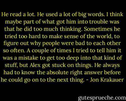 He read a lot. He used a lot of big words. I think maybe part of what got him into trouble was that he did too much thinking. Sometimes he tried too hard to make sense of the world, to figure out why people were bad to each other so often. A couple of times I tried to tell him it was a mistake to get too deep into that kind of stuff, but Alex got stuck on things. He always had to know the absolute right answer before he could go on to the next thing. - Jon Krakauer