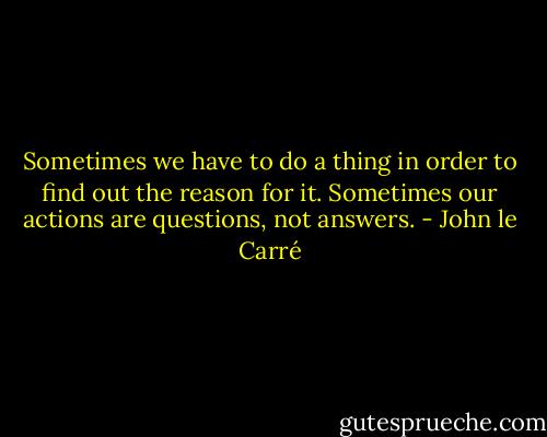Sometimes we have to do a thing in order to find out the reason for it. Sometimes our actions are questions, not answers. - John le Carré