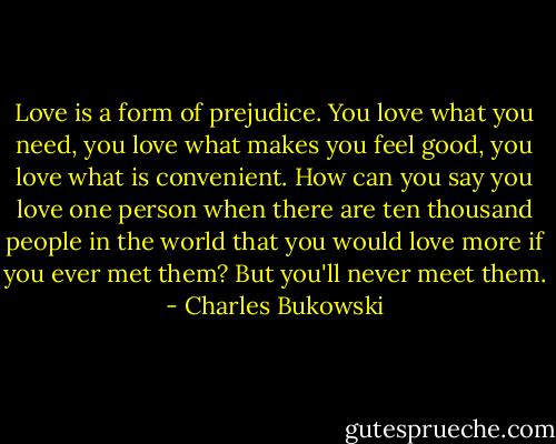 Love is a form of prejudice. You love what you need, you love what makes you feel good, you love what is convenient. How can you say you love one person when there are ten thousand people in the world that you would love more if you ever met them? But you'll never meet them. - Charles Bukowski