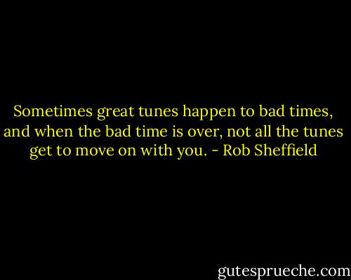 Sometimes great tunes happen to bad times, and when the bad time is over, not all the tunes get to move on with you. - Rob Sheffield