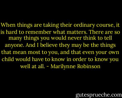 When things are taking their ordinary course, it is hard to remember what matters. There are so many things you would never think to tell anyone. And I believe they may be the things that mean most to you, and that even your own child would have to know in order to know you well at all. - Marilynne Robinson