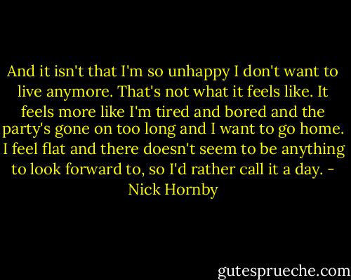 And it isn't that I'm so unhappy I don't want to live anymore. That's not what it feels like. It feels more like I'm tired and bored and the party's gone on too long and I want to go home. I feel flat and there doesn't seem to be anything to look forward to, so I'd rather call it a day. - Nick Hornby