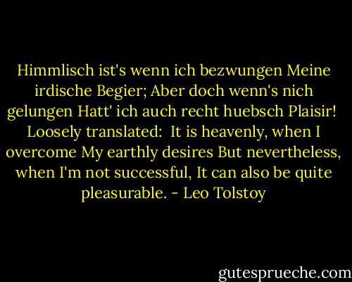 Himmlisch ist's wenn ich bezwungen Meine irdische Begier; Aber doch wenn's nich gelungen Hatt' ich auch recht huebsch Plaisir!<br /><br />Loosely translated:<br /><br />It is heavenly, when I overcome<br />My earthly desires<br />But nevertheless, when I'm not successful,<br />It can also be quite pleasurable. - Leo Tolstoy