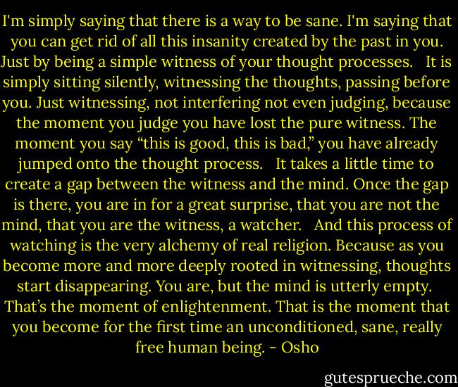 I'm simply saying that there is a way to be sane. I'm saying that you can get rid of all this insanity created by the past in you. Just by being a simple witness of your thought processes. <br /><br />It is simply sitting silently, witnessing the thoughts, passing before you. Just witnessing, not interfering not even judging, because the moment you judge you have lost the pure witness. The moment you say “this is good, this is bad,” you have already jumped onto the thought process. <br /><br />It takes a little time to create a gap between the witness and the mind. Once the gap is there, you are in for a great surprise, that you are not the mind, that you are the witness, a watcher. <br /><br />And this process of watching is the very alchemy of real religion. Because as you become more and more deeply rooted in witnessing, thoughts start disappearing. You are, but the mind is utterly empty.<br /><br />That’s the moment of enlightenment. That is the moment that you become for the first time an unconditioned, sane, really free human being. - Osho