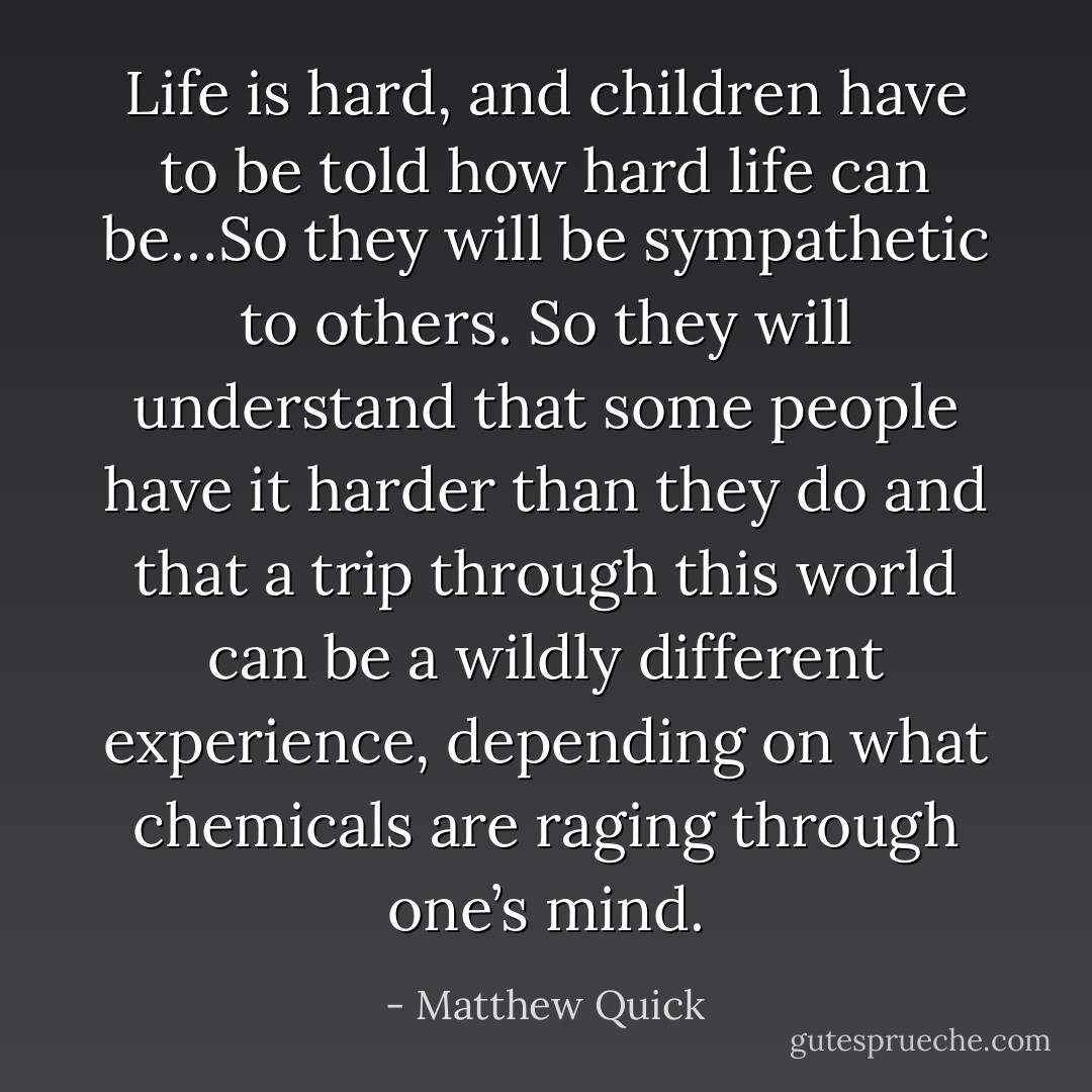 Life is hard, and children have to be told how hard life can be…So they will be sympathetic to others. So they will understand that some people have it harder than they do and that a trip through this world can be a wildly different experience, depending on what chemicals are raging through one’s mind. - Matthew Quick