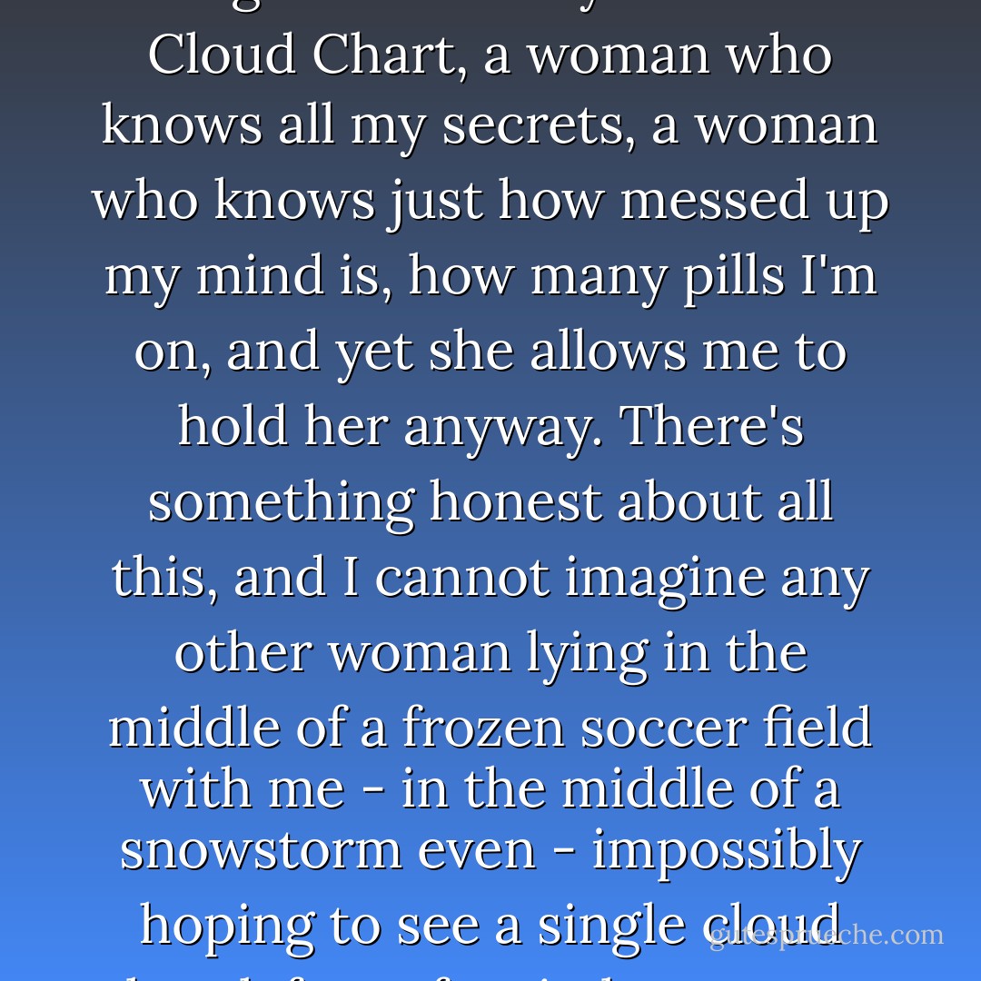In my arms is a woman who has given me a Skywatcher's Cloud Chart, a woman who knows all my secrets, a woman who knows just how messed up my mind is, how many pills I'm on, and yet she allows me to hold her anyway. There's something honest about all this, and I cannot imagine any other woman lying in the middle of a frozen soccer field with me - in the middle of a snowstorm even - impossibly hoping to see a single cloud break free of a nimbostratus. - Matthew Quick