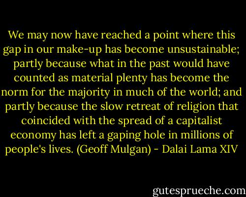 We may now have reached a point where this gap in our make-up has become unsustainable; partly because what in the past would have counted as material plenty has become the norm for the majority in much of the world; and partly because the slow retreat of religion that coincided with the spread of a capitalist economy has left a gaping hole in millions of people's lives. (Geoff Mulgan) - Dalai Lama XIV