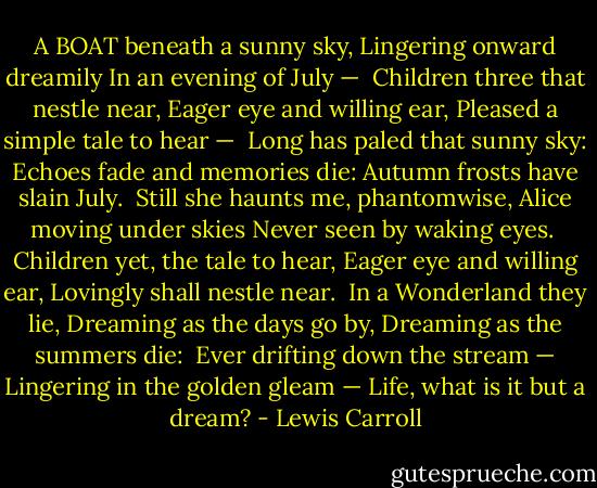 A BOAT beneath a sunny sky,<br />Lingering onward dreamily<br />In an evening of July —<br /><br />Children three that nestle near,<br />Eager eye and willing ear,<br />Pleased a simple tale to hear —<br /><br />Long has paled that sunny sky:<br />Echoes fade and memories die:<br />Autumn frosts have slain July.<br /><br />Still she haunts me, phantomwise,<br />Alice moving under skies<br />Never seen by waking eyes.<br /><br />Children yet, the tale to hear,<br />Eager eye and willing ear,<br />Lovingly shall nestle near.<br /><br />In a Wonderland they lie,<br />Dreaming as the days go by,<br />Dreaming as the summers die:<br /><br />Ever drifting down the stream —<br />Lingering in the golden gleam —<br />Life, what is it but a dream? - Lewis Carroll
