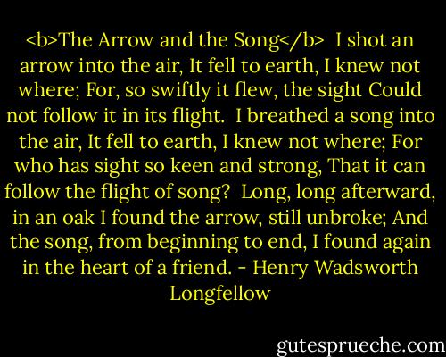<b>The Arrow and the Song</b><br /><br />I shot an arrow into the air,<br />It fell to earth, I knew not where;<br />For, so swiftly it flew, the sight<br />Could not follow it in its flight.<br /><br />I breathed a song into the air,<br />It fell to earth, I knew not where;<br />For who has sight so keen and strong,<br />That it can follow the flight of song?<br /><br />Long, long afterward, in an oak<br />I found the arrow, still unbroke;<br />And the song, from beginning to end,<br />I found again in the heart of a friend. - Henry Wadsworth Longfellow