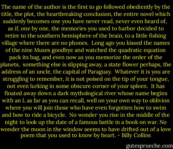 The name of the author is the first to go<br />followed obediently by the title, the plot,<br />the heartbreaking conclusion, the entire novel<br />which suddenly becomes one you have never read,<br />never even heard of,<br /><br />as if, one by one, the memories you used to harbor<br />decided to retire to the southern hemisphere of the brain,<br />to a little fishing village where there are no phones.<br /><br />Long ago you kissed the names of the nine Muses goodbye<br />and watched the quadratic equation pack its bag,<br />and even now as you memorize the order of the planets,<br /><br />something else is slipping away, a state flower perhaps,<br />the address of an uncle, the capital of Paraguay.<br /><br />Whatever it is you are struggling to remember,<br />it is not poised on the tip of your tongue,<br />not even lurking in some obscure corner of your spleen.<br /><br />It has floated away down a dark mythological river<br />whose name begins with an L as far as you can recall,<br />well on your own way to oblivion where you will join those<br />who have even forgotten how to swim and how to ride a bicycle.<br /><br />No wonder you rise in the middle of the night<br />to look up the date of a famous battle in a book on war.<br />No wonder the moon in the window seems to have drifted<br />out of a love poem that you used to know by heart. - Billy Collins