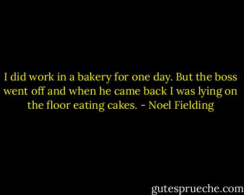 I did work in a bakery for one day. But the boss went off and when he came back I was lying on the floor eating cakes. - Noel Fielding