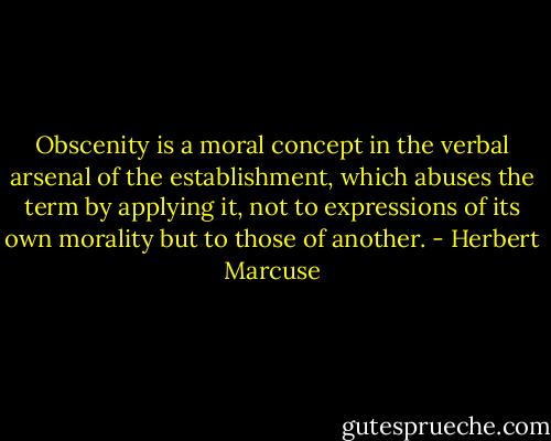 Obscenity is a moral concept in the verbal arsenal of the establishment, which abuses the term by applying it, not to expressions of its own morality but to those of another. - Herbert Marcuse