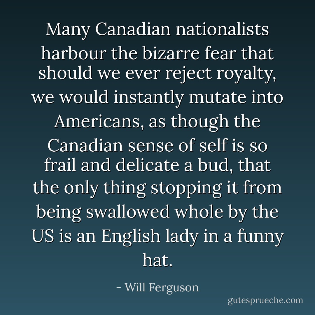 Many Canadian nationalists harbour the bizarre fear that should we ever reject royalty, we would instantly mutate into Americans, as though the Canadian sense of self is so frail and delicate a bud, that the only thing stopping it from being swallowed whole by the US is an English lady in a funny hat. - Will Ferguson