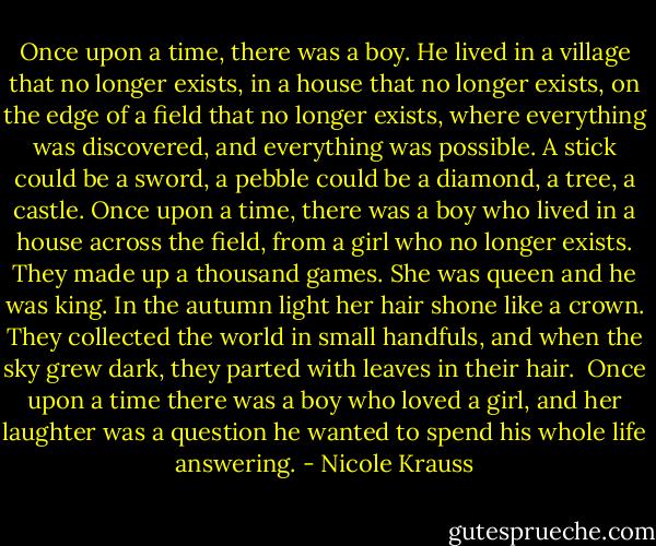 Once upon a time, there was a boy. He lived in a village that no longer exists, in a house that no longer exists, on the edge of a field that no longer exists, where everything was discovered, and everything was possible. A stick could be a sword, a pebble could be a diamond, a tree, a castle. Once upon a time, there was a boy who lived in a house across the field, from a girl who no longer exists. They made up a thousand games. She was queen and he was king. In the autumn light her hair shone like a crown. They collected the world in small handfuls, and when the sky grew dark, they parted with leaves in their hair.<br /><br />Once upon a time there was a boy who loved a girl, and her laughter was a question he wanted to spend his whole life answering. - Nicole Krauss