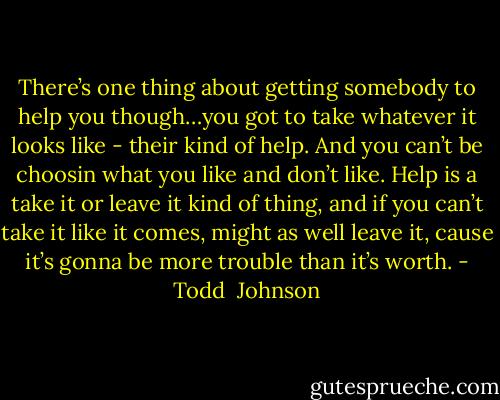 There’s one thing about getting somebody to help you though…you got to take whatever it looks like - their kind of help. And you can’t be choosin what you like and don’t like. Help is a take it or leave it kind of thing, and if you can’t take it like it comes, might as well leave it, cause it’s gonna be more trouble than it’s worth. - Todd  Johnson