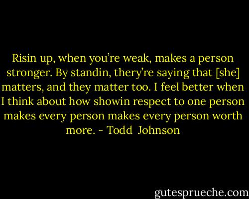 Risin up, when you’re weak, makes a person stronger. By standin, thery’re saying that [she] matters, and they matter too. I feel better when I think about how showin respect to one person makes every person makes every person worth more. - Todd  Johnson