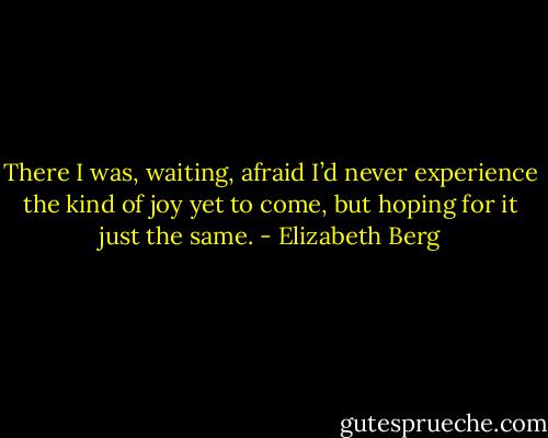 There I was, waiting, afraid I’d never experience the kind of joy yet to come, but hoping for it just the same. - Elizabeth Berg
