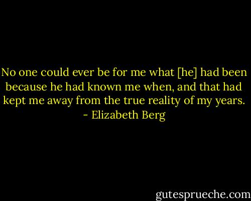 No one could ever be for me what [he] had been because he had known me when, and that had kept me away from the true reality of my years. - Elizabeth Berg