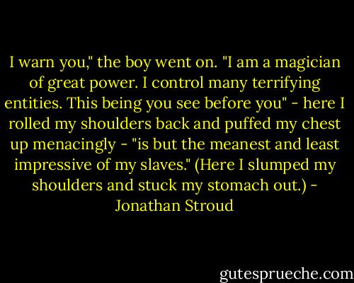 I warn you," the boy went on. "I am a magician of great power. I control many terrifying entities. This being you see before you" - here I rolled my shoulders back and puffed my chest up menacingly - "is but the meanest and least impressive of my slaves." (Here I slumped my shoulders and stuck my stomach out.) - Jonathan Stroud