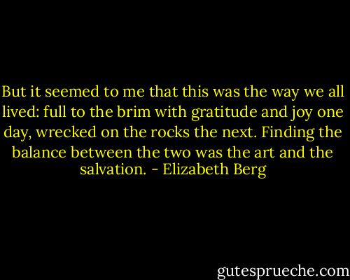 But it seemed to me that this was the way we all lived: full to the brim with gratitude and joy one day, wrecked on the rocks the next. Finding the balance between the two was the art and the salvation. - Elizabeth Berg