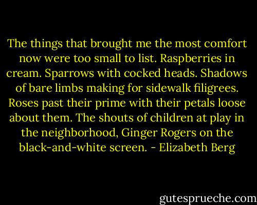 The things that brought me the most comfort now were too small to list. Raspberries in cream. Sparrows with cocked heads. Shadows of bare limbs making for sidewalk filigrees. Roses past their prime with their petals loose about them. The shouts of children at play in the neighborhood, Ginger Rogers on the black-and-white screen. - Elizabeth Berg