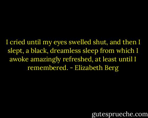 I cried until my eyes swelled shut, and then I slept, a black, dreamless sleep from which I awoke amazingly refreshed, at least until I remembered. - Elizabeth Berg