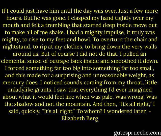 If I could just have him until the day was over. Just a few more hours. But he was gone. I clasped my hand tightly over my mouth and felt a trembling that started deep inside move out to make all of me shake. I had a mighty impulse, it truly was mighty, to rise to my feet and howl. To overturn the chair and nightstand, to rip at my clothes, to bring down the very walls around us. But of course I did not do that. I pulled an elemental sense of outrage back inside and smoothed it down. I forced something far too big into something far too small, and this made for a surprising and unreasonable weight, as mercury does. I noticed sounds coming from my throat, little unladylike grunts. I saw that everything I’d ever imagined about what it would feel like when was pale. Was wrong. Was the shadow and not the mountain. And then, “It’s all right,” I said, quickly. “It’s all right.” To whom? I wondered later. - Elizabeth Berg