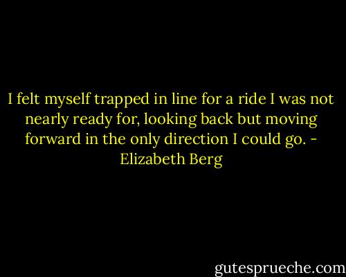 I felt myself trapped in line for a ride I was not nearly ready for, looking back but moving forward in the only direction I could go. - Elizabeth Berg
