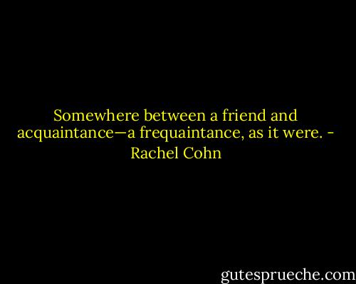 Somewhere between a friend and acquaintance—a frequaintance, as it were. - Rachel Cohn