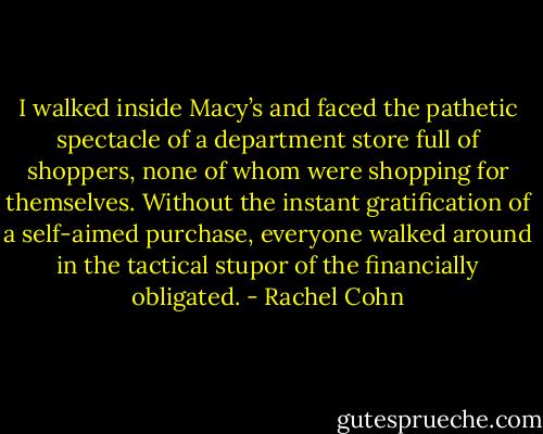 I walked inside Macy’s and faced the pathetic spectacle of a department store full of shoppers, none of whom were shopping for themselves. Without the instant gratification of a self-aimed purchase, everyone walked around in the tactical stupor of the financially obligated. - Rachel Cohn