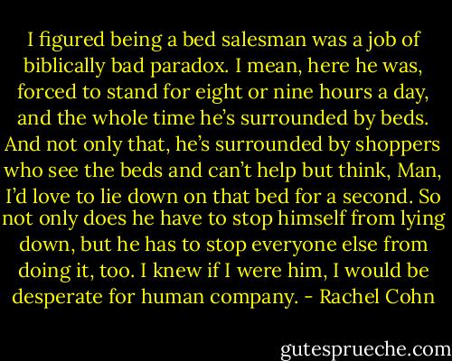 I figured being a bed salesman was a job of biblically bad paradox. I mean, here he was, forced to stand for eight or nine hours a day, and the whole time he’s surrounded by beds. And not only that, he’s surrounded by shoppers who see the beds and can’t help but think, Man, I’d love to lie down on that bed for a second. So not only does he have to stop himself from lying down, but he has to stop everyone else from doing it, too. I knew if I were him, I would be desperate for human company. - Rachel Cohn