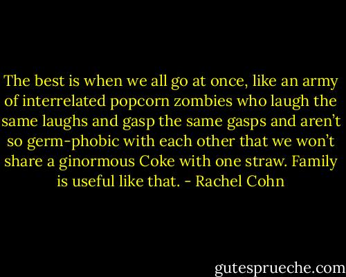 The best is when we all go at once, like an army of interrelated popcorn zombies who laugh the same laughs and gasp the same gasps and aren’t so germ-phobic with each other that we won’t share a ginormous Coke with one straw. Family is useful like that. - Rachel Cohn