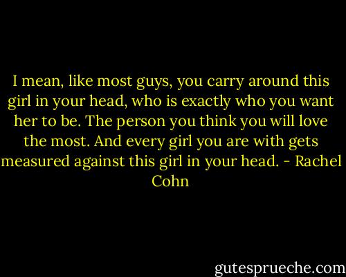 I mean, like most guys, you carry around this girl in your head, who is exactly who you want her to be. The person you think you will love the most. And every girl you are with gets measured against this girl in your head. - Rachel Cohn