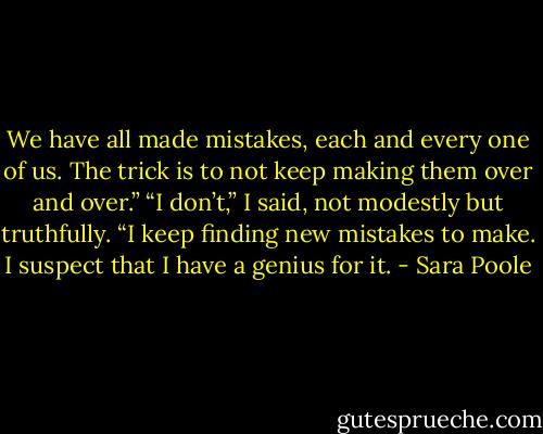 We have all made mistakes, each and every one of us. The trick is to not keep making them over and over.” “I don’t,” I said, not modestly but truthfully. “I keep finding new mistakes to make. I suspect that I have a genius for it. - Sara Poole