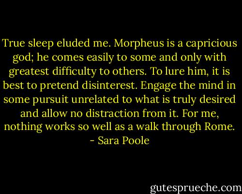True sleep eluded me. Morpheus is a capricious god; he comes easily to some and only with greatest difficulty to others. To lure him, it is best to pretend disinterest. Engage the mind in some pursuit unrelated to what is truly desired and allow no distraction from it. For me, nothing works so well as a walk through Rome. - Sara Poole
