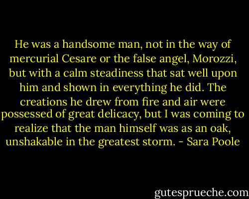 He was a handsome man, not in the way of mercurial Cesare or the false angel, Morozzi, but with a calm steadiness that sat well upon him and shown in everything he did. The creations he drew from fire and air were possessed of great delicacy, but I was coming to realize that the man himself was as an oak, unshakable in the greatest storm. - Sara Poole