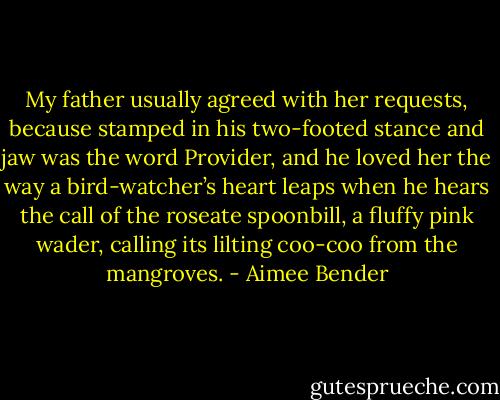 My father usually agreed with her requests, because stamped in his two-footed stance and jaw was the word Provider, and he loved her the way a bird-watcher’s heart leaps when he hears the call of the roseate spoonbill, a fluffy pink wader, calling its lilting coo-coo from the mangroves. - Aimee Bender