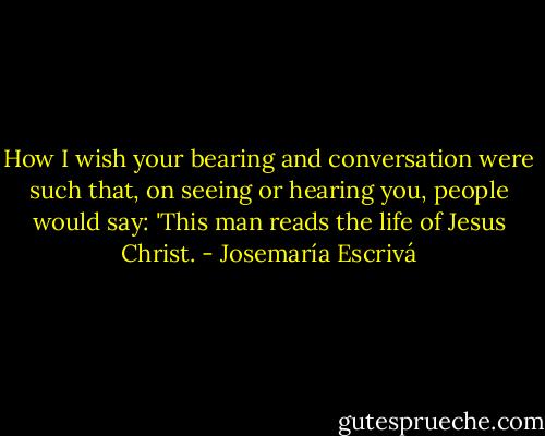 How I wish your bearing and conversation were such that, on seeing or hearing you, people would say: 'This man reads the life of Jesus Christ. - Josemaría Escrivá
