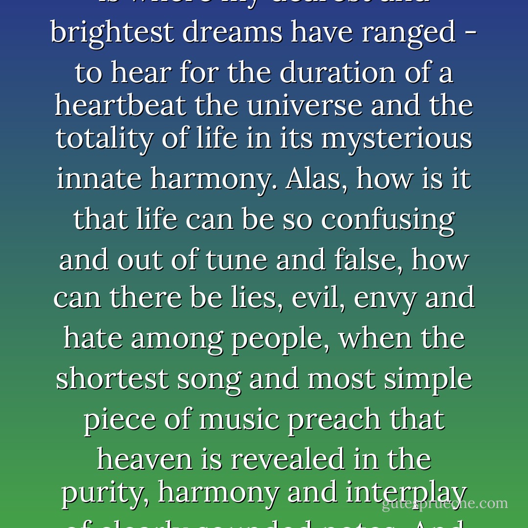 Of all the conceptions of pure bliss that people and poets have dreamed of, listening to the harmony of the spheres always seemed to me the highest and most intense. That is where my dearest and brightest dreams have ranged - to hear for the duration of a heartbeat the universe and the totality of life in its mysterious innate harmony. Alas, how is it that life can be so confusing and out of tune and false, how can there be lies, evil, envy and hate among people, when the shortest song and most simple piece of music preach that heaven is revealed in the purity, harmony and interplay of clearly sounded notes. And how can I upbraid people and grow angry when I myself, with all the good will in the world have been unable to make song and sweet music out of my life? - Hermann Hesse
