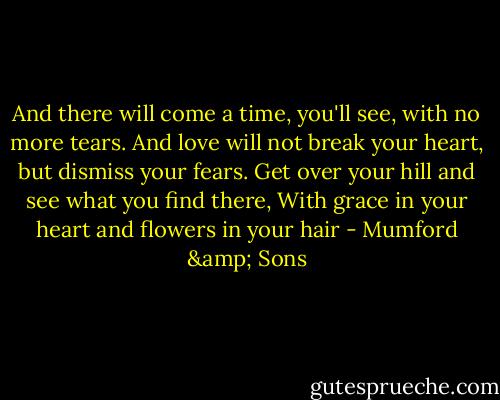 And there will come a time, you'll see, with no more tears.<br />And love will not break your heart, but dismiss your fears.<br />Get over your hill and see what you find there,<br />With grace in your heart and flowers in your hair - Mumford & Sons