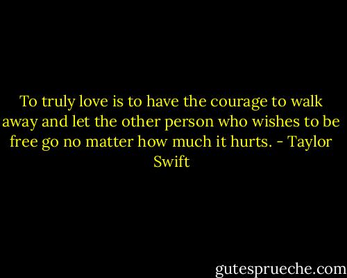 To truly love is to have the courage to walk away and let the other person who wishes to be free go no matter how much it hurts. - Taylor Swift