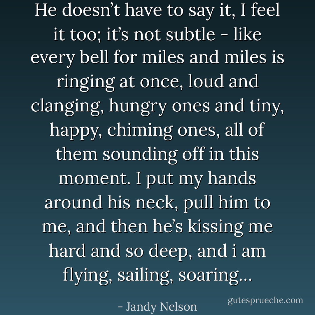 He doesn’t have to say it, I feel it too; it’s not subtle - like every bell for miles and miles is ringing at once, loud and clanging, hungry ones and tiny, happy, chiming ones, all of them sounding off in this moment. I put my hands around his neck, pull him to me, and then he’s kissing me hard and so deep, and i am flying, sailing, soaring… - Jandy Nelson
