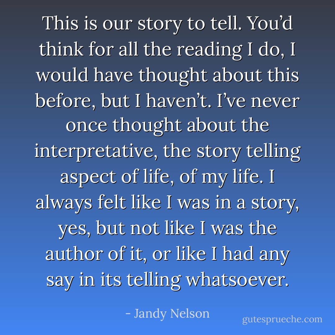 This is our story to tell. You’d think for all the reading I do, I would have thought about this before, but I haven’t. I’ve never once thought about the interpretative, the story telling aspect of life, of my life. I always felt like I was in a story, yes, but not like I was the author of it, or like I had any say in its telling whatsoever. - Jandy Nelson