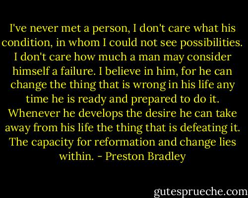 I've never met a person, I don't care what his condition, in whom I could not see possibilities. I don't care how much a man may consider himself a failure. I believe in him, for he can change the thing that is wrong in his life any time he is ready and prepared to do it. Whenever he develops the desire he can take away from his life the thing that is defeating it. The capacity for reformation and change lies within. - Preston Bradley