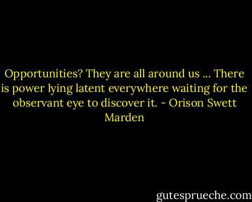 Opportunities? They are all around us ... There is power lying latent everywhere waiting for the observant eye to discover it. - Orison Swett Marden