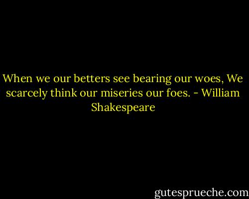 When we our betters see bearing our woes,<br />We scarcely think our miseries our foes. - William Shakespeare