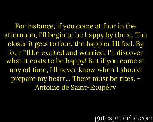 For instance, if you come at four in the afternoon, I'll begin to be happy by three. The closer it gets to four, the happier I'll feel. By four I'll be excited and worried; I'll discover what it costs to be happy! But if you come at any od time, I'll never know when I should prepare my heart... There must be rites. - Antoine de Saint-Exupéry