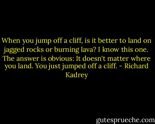 When you jump off a cliff, is it better to land on jagged rocks or burning lava? I know this one. The answer is obvious: It doesn't matter where you land. You just jumped off a cliff. - Richard Kadrey