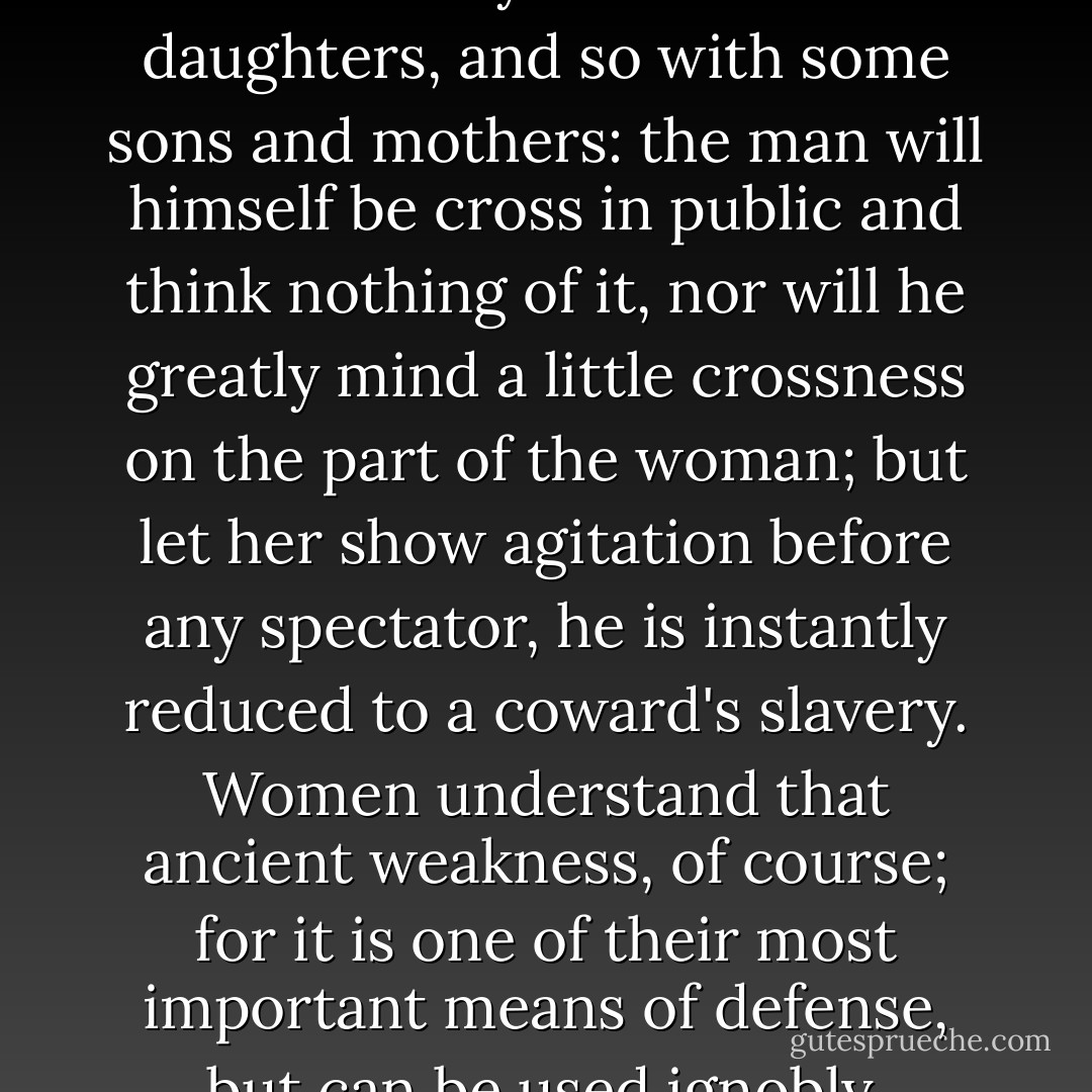 As with husbands and wives, so with many fathers and daughters, and so with some sons and mothers: the man will himself be cross in public and think nothing of it, nor will he greatly mind a little crossness on the part of the woman; but let her show agitation before any spectator, he is instantly reduced to a coward's slavery. Women understand that ancient weakness, of course; for it is one of their most important means of defense, but can be used ignobly. - Booth Tarkington